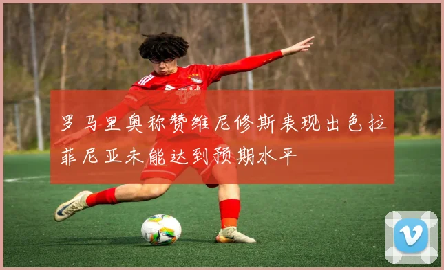 罗马里奥称赞维尼修斯表现出色拉菲尼亚未能达到预期水平