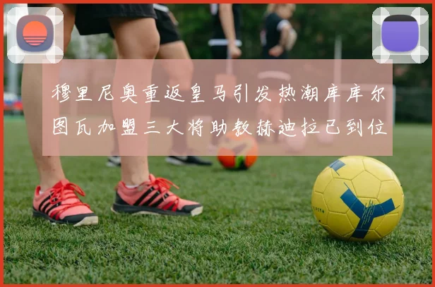 穆里尼奥重返皇马引发热潮库库尔图瓦加盟三大将助教赫迪拉已到位