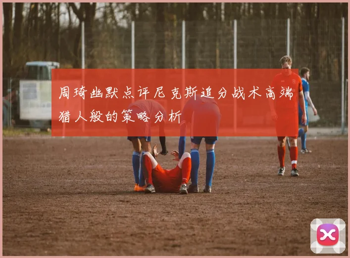 周琦幽默点评尼克斯追分战术高端猎人般的策略分析