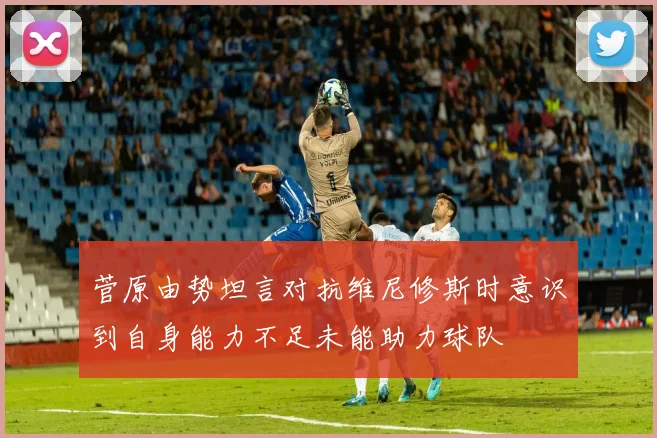 菅原由势坦言对抗维尼修斯时意识到自身能力不足未能助力球队
