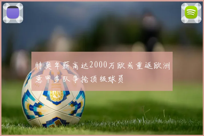 特奥年薪高达2000万欧或重返欧洲意甲多队争抢顶级球员