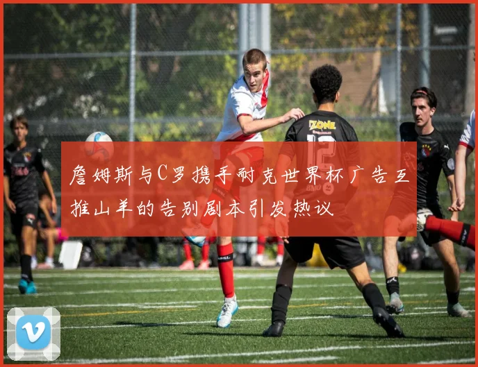 詹姆斯与C罗携手耐克世界杯广告互推山羊的告别剧本引发热议
