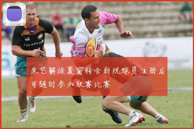 朱艺解读夏窗转会新规球员注册后可随时参加联赛比赛