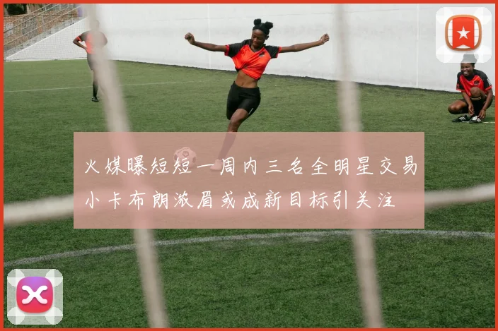 火媒曝短短一周内三名全明星交易小卡布朗浓眉或成新目标引关注