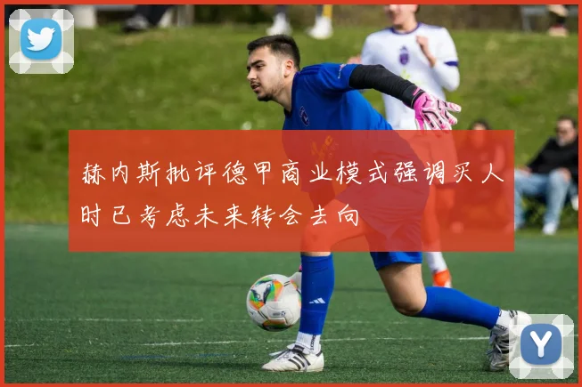 赫内斯批评德甲商业模式强调买人时已考虑未来转会去向