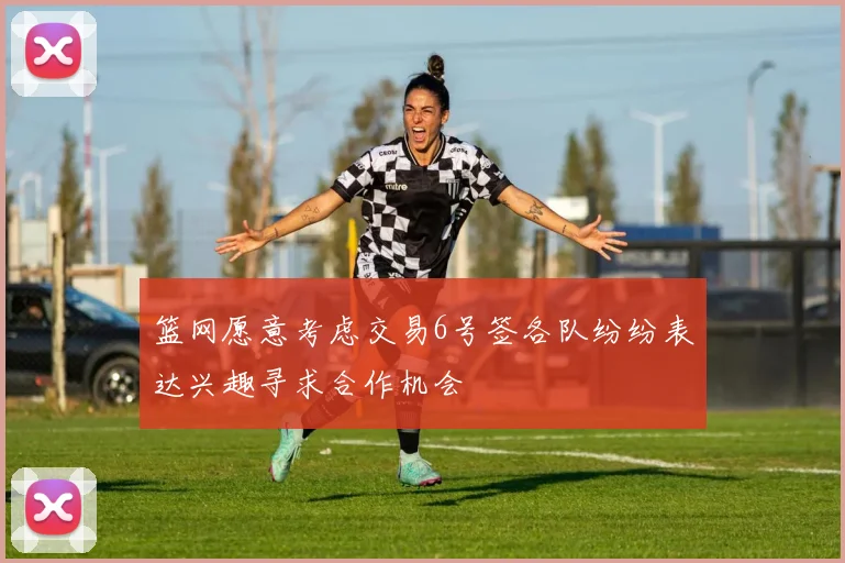 篮网愿意考虑交易6号签各队纷纷表达兴趣寻求合作机会