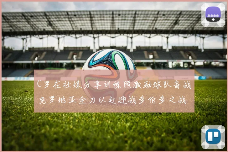 C罗在社媒分享训练照激励球队备战克罗地亚全力以赴迎战多伦多之战