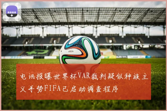 电讯报曝世界杯VAR裁判疑似种族主义手势FIFA已启动调查程序