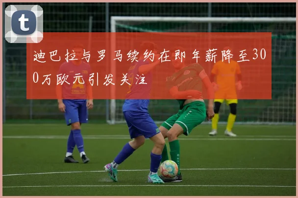 迪巴拉与罗马续约在即年薪降至300万欧元引发关注