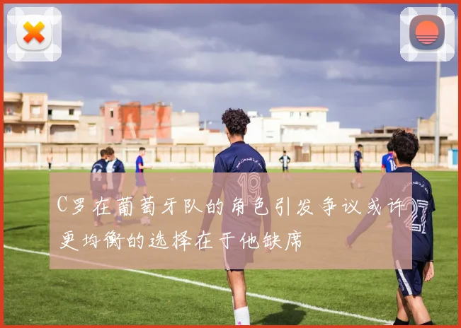 C罗在葡萄牙队的角色引发争议或许更均衡的选择在于他缺席