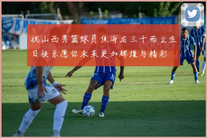 祝山西男篮球员焦海龙三十而立生日快乐愿你未来更加辉煌与精彩