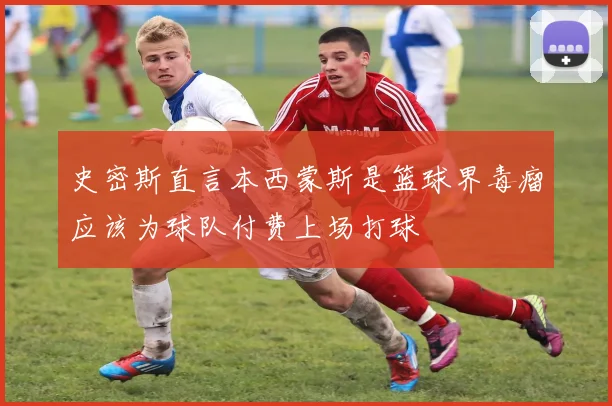 史密斯直言本西蒙斯是篮球界毒瘤应该为球队付费上场打球