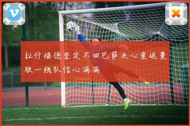 拉什福德坚定不回巴萨决心重返曼联一线队信心满满
