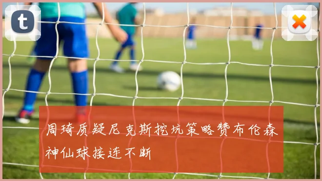 周琦质疑尼克斯挖坑策略赞布伦森神仙球接连不断