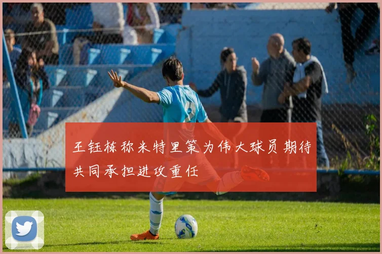 王钰栋称米特里策为伟大球员期待共同承担进攻重任