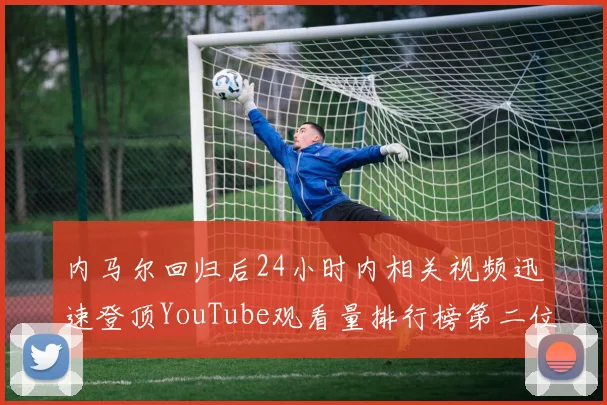 内马尔回归后24小时内相关视频迅速登顶YouTube观看量排行榜第二位