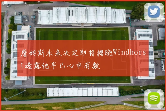 詹姆斯未来决定即将揭晓Windhorst透露他早已心中有数